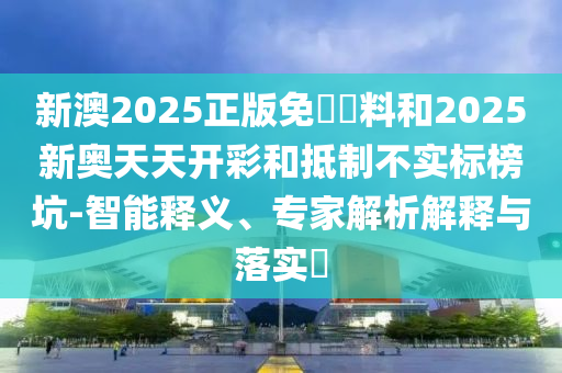 新澳2025正版免費資料和2025新奧天天開彩和抵制不實標榜坑-智能釋義、專家解析解釋與落實?